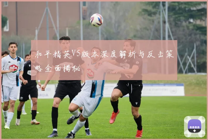 和平精英V5版本深度解析与反击策略全面揭秘