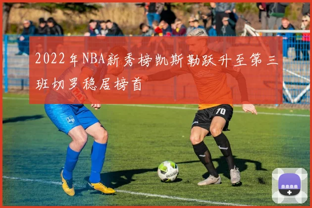 2022年NBA新秀榜凯斯勒跃升至第三班切罗稳居榜首