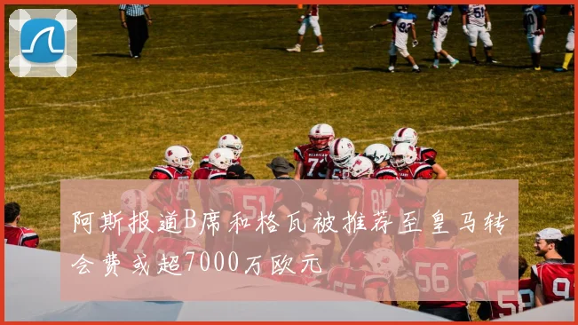 阿斯报道B席和格瓦被推荐至皇马转会费或超7000万欧元