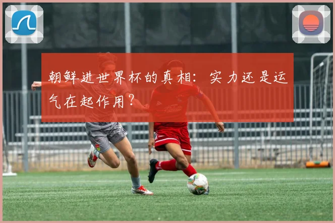 朝鲜进世界杯的真相：实力还是运气在起作用？