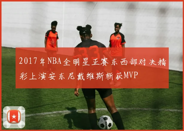 2017年NBA全明星正赛东西部对决精彩上演安东尼戴维斯斩获MVP