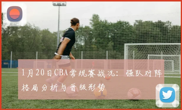 1月20日CBA常规赛战况：强队对阵格局分析与晋级形势