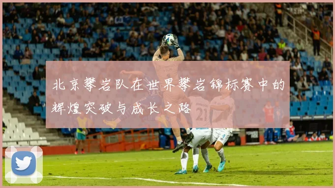 北京攀岩队在世界攀岩锦标赛中的辉煌突破与成长之路