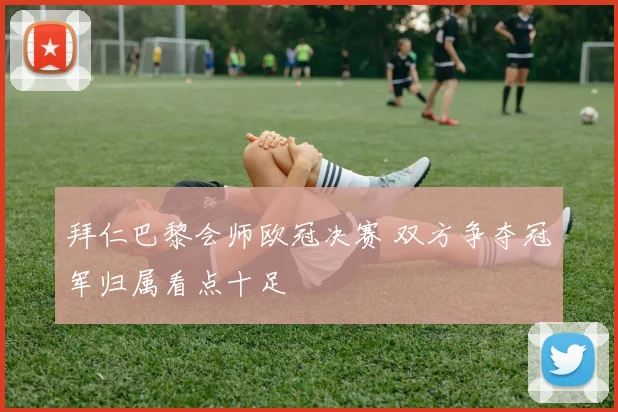 拜仁巴黎会师欧冠决赛 双方争夺冠军归属看点十足