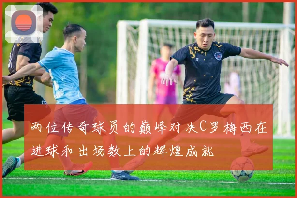 两位传奇球员的巅峰对决C罗梅西在进球和出场数上的辉煌成就
