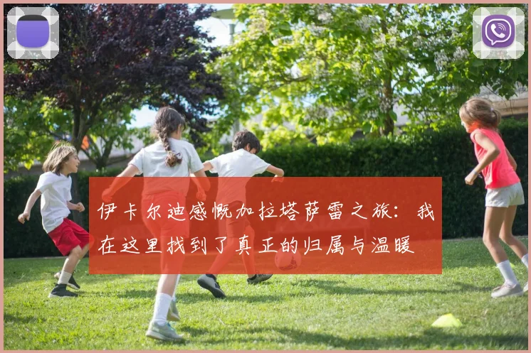 伊卡尔迪感慨加拉塔萨雷之旅：我在这里找到了真正的归属与温暖